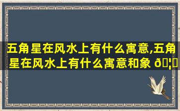 五角星在风水上有什么寓意,五角星在风水上有什么寓意和象 🦄 征 🌼